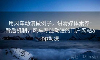 用风车动漫做例子，讲清媒体素养：背后机制，风车专注动漫的门户网站app动漫