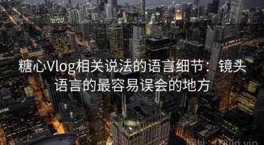 糖心Vlog相关说法的语言细节：镜头语言的最容易误会的地方