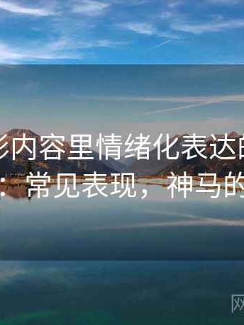 神马电影内容里情绪化表达的来龙去脉：常见表现，神马的卢