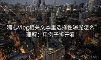 糖心Vlog相关文本里选择性曝光怎么理解：用例子拆开看