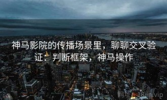 神马影院的传播场景里，聊聊交叉验证：判断框架，神马操作