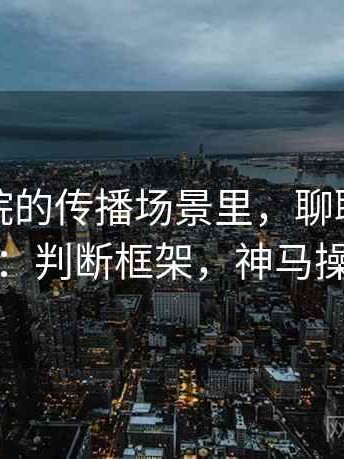 神马影院的传播场景里，聊聊交叉验证：判断框架，神马操作