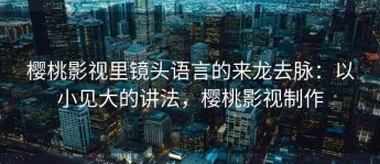 樱桃影视里镜头语言的来龙去脉：以小见大的讲法，樱桃影视制作