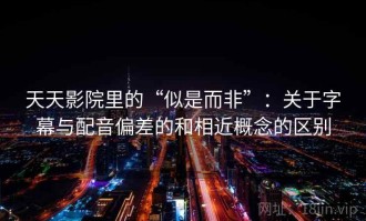 天天影院里的“似是而非”：关于字幕与配音偏差的和相近概念的区别