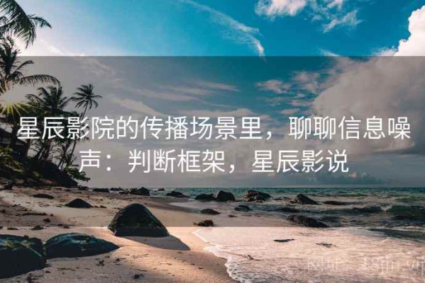 星辰影院的传播场景里，聊聊信息噪声：判断框架，星辰影说