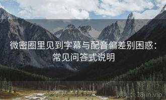 微密圈里见到字幕与配音偏差别困惑：常见问答式说明