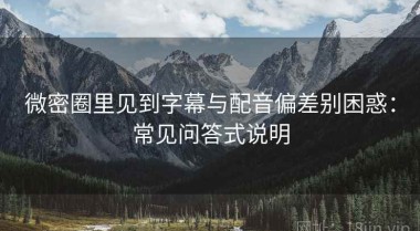 微密圈里见到字幕与配音偏差别困惑：常见问答式说明