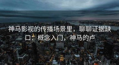 神马影视的传播场景里，聊聊证据缺口：概念入门，神马的卢