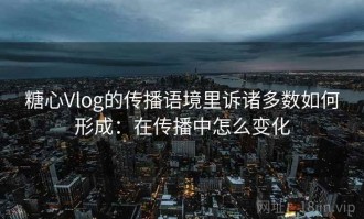 糖心Vlog的传播语境里诉诸多数如何形成：在传播中怎么变化