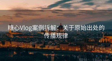 糖心Vlog案例拆解：关于原始出处的传播规律