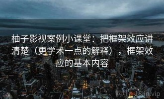 柚子影视案例小课堂：把框架效应讲清楚（更学术一点的解释），框架效应的基本内容