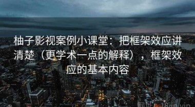 柚子影视案例小课堂：把框架效应讲清楚（更学术一点的解释），框架效应的基本内容