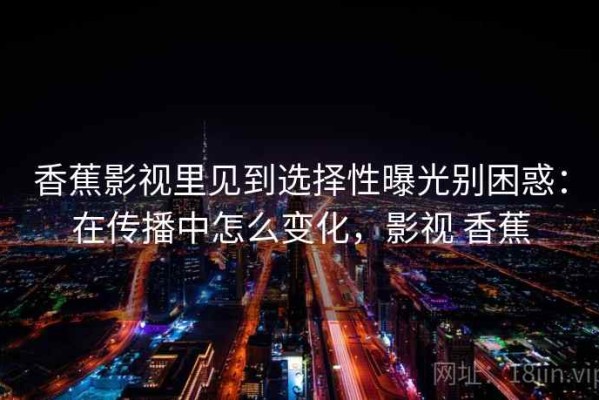 香蕉影视里见到选择性曝光别困惑：在传播中怎么变化，影视 香蕉