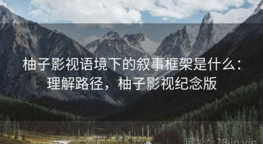 柚子影视语境下的叙事框架是什么：理解路径，柚子影视纪念版