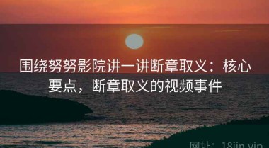 围绕努努影院讲一讲断章取义：核心要点，断章取义的视频事件