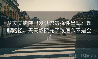 从天天影院出发认识选择性呈现：理解路径，天天影院充了钱怎么不是会员