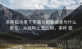 茶杯狐场景下字幕与配音偏差为什么常见：从结构上怎么辨，茶杯 狐