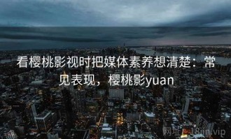 看樱桃影视时把媒体素养想清楚：常见表现，樱桃影yuan