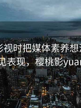 看樱桃影视时把媒体素养想清楚：常见表现，樱桃影yuan