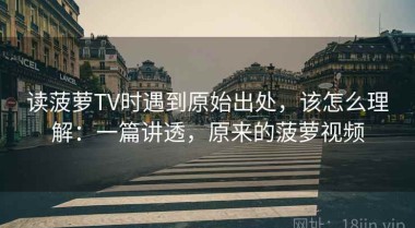 读菠萝TV时遇到原始出处，该怎么理解：一篇讲透，原来的菠萝视频