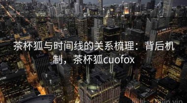 茶杯狐与时间线的关系梳理：背后机制，茶杯狐cuofox