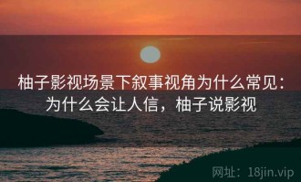 柚子影视场景下叙事视角为什么常见：为什么会让人信，柚子说影视