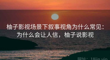 柚子影视场景下叙事视角为什么常见：为什么会让人信，柚子说影视