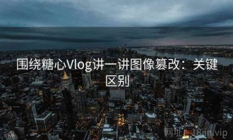 围绕糖心Vlog讲一讲图像篡改：关键区别