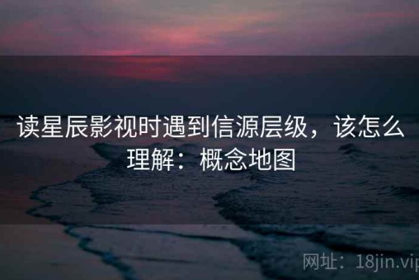 读星辰影视时遇到信源层级，该怎么理解：概念地图