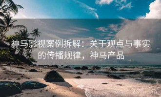 神马影视案例拆解：关于观点与事实的传播规律，神马产品