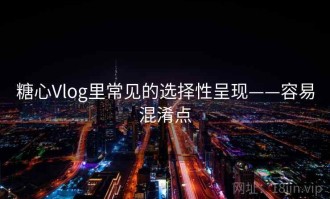 糖心Vlog里常见的选择性呈现——容易混淆点