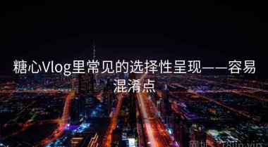 糖心Vlog里常见的选择性呈现——容易混淆点