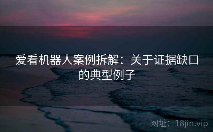 爱看机器人案例拆解：关于证据缺口的典型例子