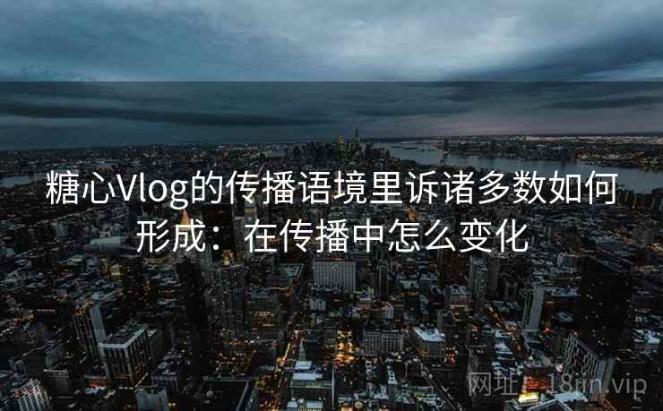 糖心Vlog的传播语境里诉诸多数如何形成：在传播中怎么变化