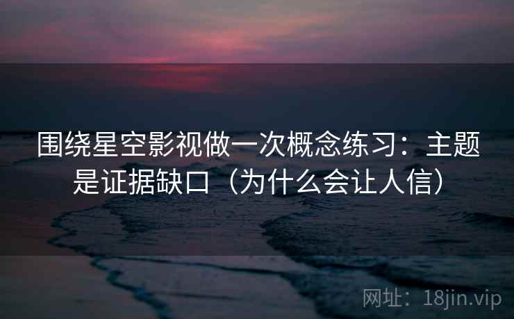 围绕星空影视做一次概念练习：主题是证据缺口（为什么会让人信）