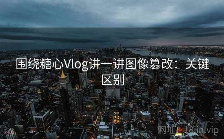 围绕糖心Vlog讲一讲图像篡改：关键区别