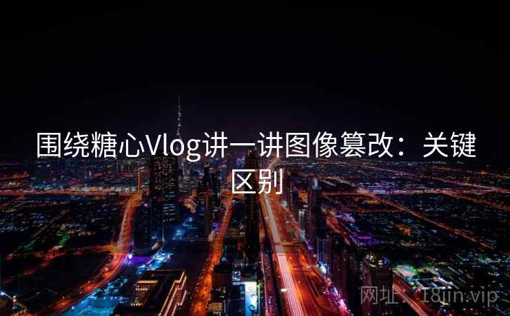 围绕糖心Vlog讲一讲图像篡改：关键区别