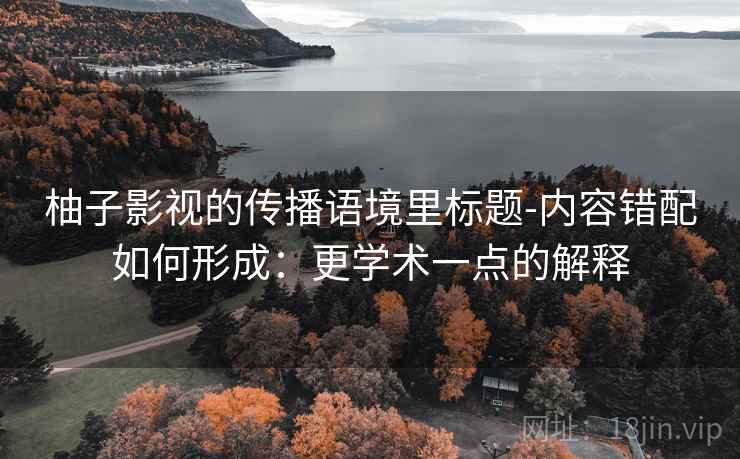 柚子影视的传播语境里标题-内容错配如何形成：更学术一点的解释