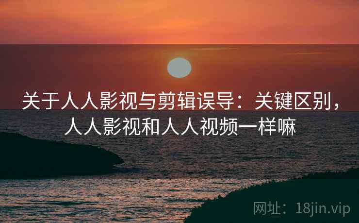 关于人人影视与剪辑误导：关键区别，人人影视和人人视频一样嘛