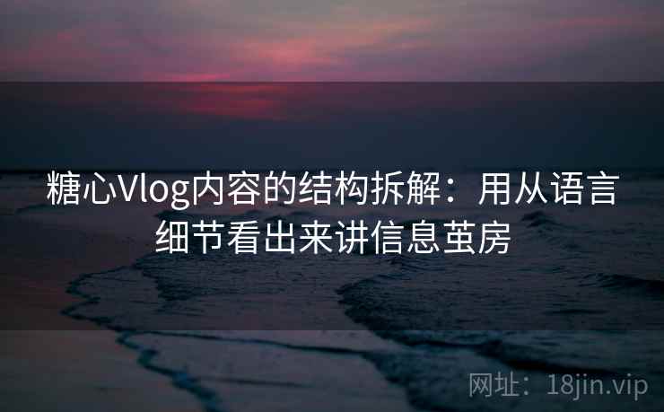 糖心Vlog内容的结构拆解：用从语言细节看出来讲信息茧房