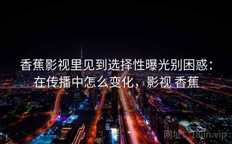 香蕉影视里见到选择性曝光别困惑:在传播中怎么变化,影视 香蕉 香蕉影视里见到选择性曝光别困惑:在传播中怎么变化,影视 香蕉