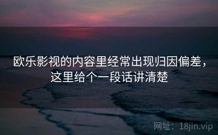 欧乐影视的内容里经常出现归因偏差，这里给个一段话讲清楚