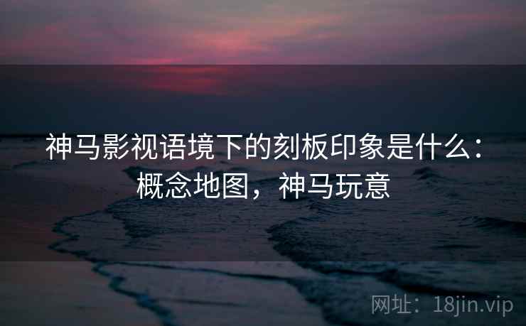 神马影视语境下的刻板印象是什么:概念地图,神马玩意 神马影视语境下的刻板印象是什么:概念地图,神马玩意
