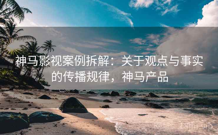 神马影视案例拆解:关于观点与事实的传播规律,神马产品 神马影视案例拆解:关于观点与事实的传播规律,神马产品
