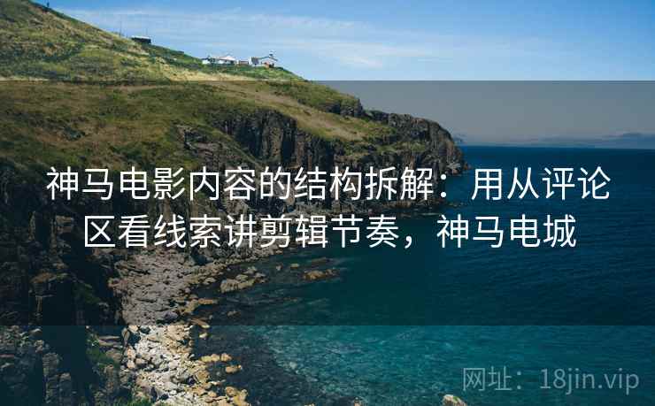 神马电影内容的结构拆解:用从评论区看线索讲剪辑节奏,神马电城 神马电影内容的结构拆解:用从评论区看线索讲剪辑节奏,神马电城