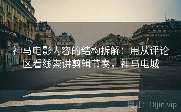 神马电影内容的结构拆解:用从评论区看线索讲剪辑节奏,神马电城 神马电影内容的结构拆解:用从评论区看线索讲剪辑节奏,神马电城