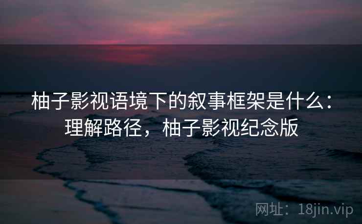 柚子影视语境下的叙事框架是什么:理解路径,柚子影视纪念版 柚子影视语境下的叙事框架是什么:理解路径,柚子影视纪念版