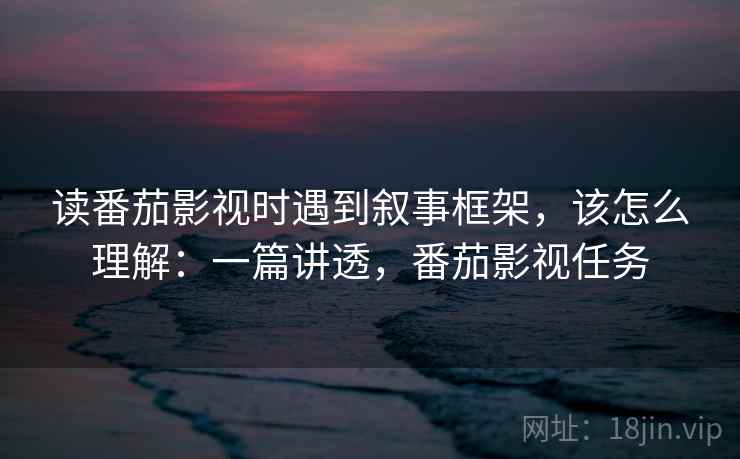 读番茄影视时遇到叙事框架,该怎么理解:一篇讲透,番茄影视任务 读番茄影视时遇到叙事框架,该怎么理解:一篇讲透,番茄影视任务
