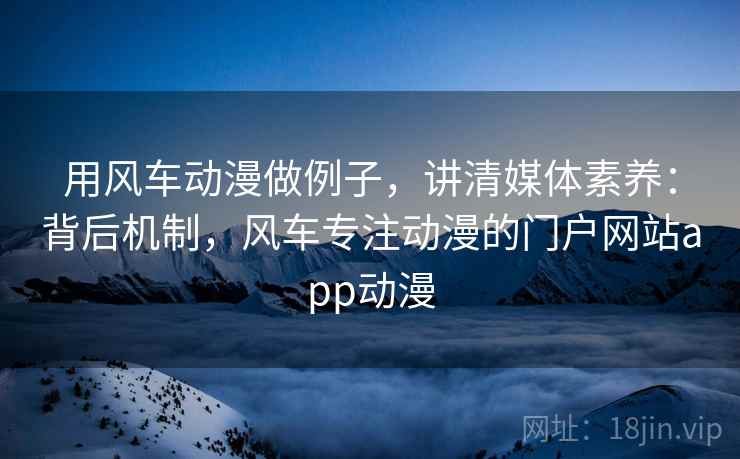 用风车动漫做例子，讲清媒体素养：背后机制，风车专注动漫的门户网站app动漫