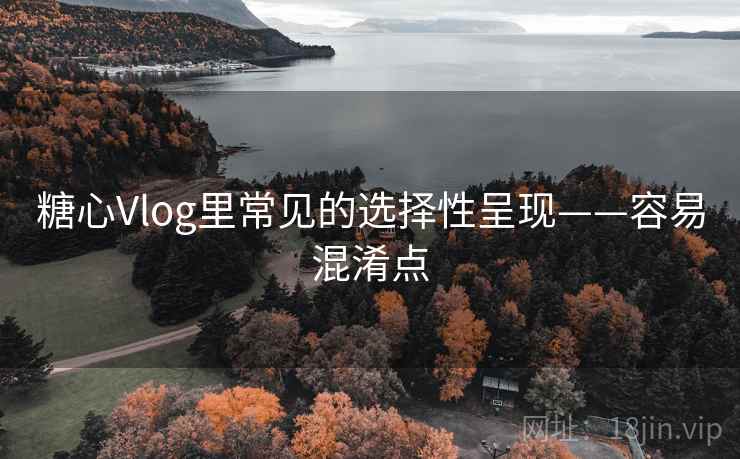 糖心Vlog里常见的选择性呈现——容易混淆点 糖心Vlog里常见的选择性呈现——容易混淆点